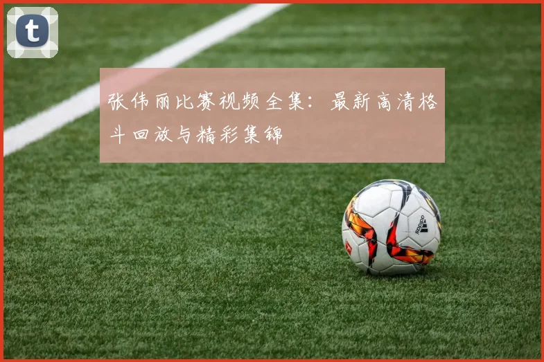 张伟丽比赛视频全集：最新高清格斗回放与精彩集锦