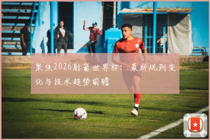 聚焦2026射箭世界杯：最新规则变化与技术趋势前瞻