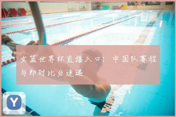 女篮世界杯直播入口：中国队赛程与即时比分速递